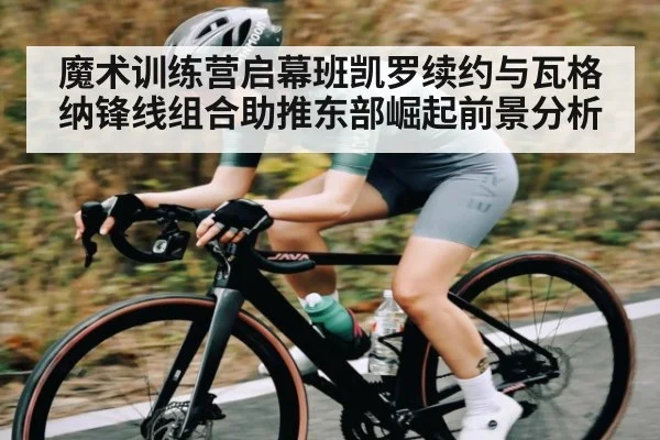魔术训练营启幕班凯罗续约与瓦格纳锋线组合助推东部崛起前景分析