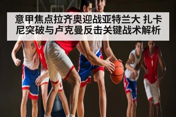 意甲焦点拉齐奥迎战亚特兰大 扎卡尼突破与卢克曼反击关键战术解析