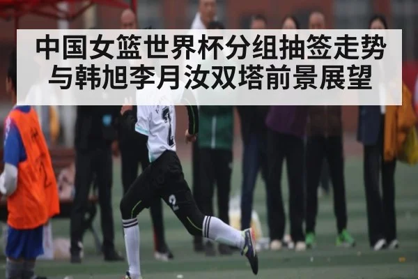 中国女篮世界杯分组抽签走势与韩旭李月汝双塔前景展望