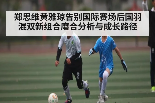 郑思维黄雅琼告别国际赛场后国羽混双新组合磨合分析与成长路径
